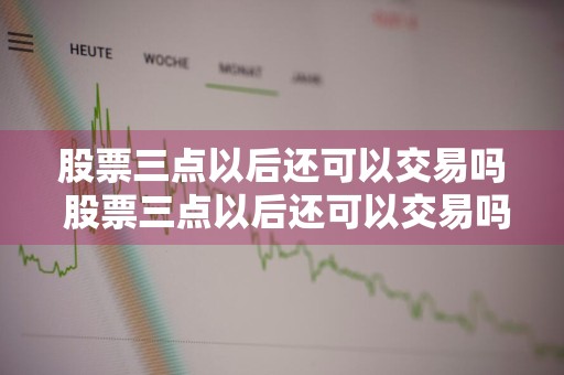 股票三点以后还可以交易吗 股票三点以后还可以交易吗为什么