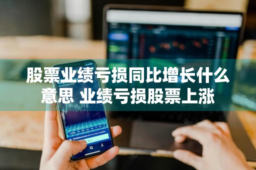 股票业绩亏损同比增长什么意思 业绩亏损股票上涨