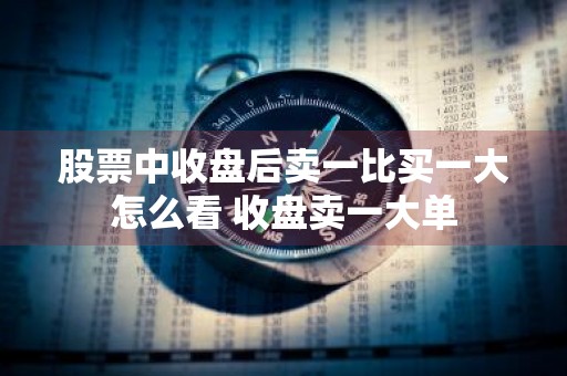 股票中收盘后卖一比买一大怎么看 收盘卖一大单
