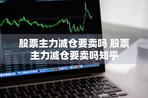 股票主力减仓要卖吗 股票主力减仓要卖吗知乎