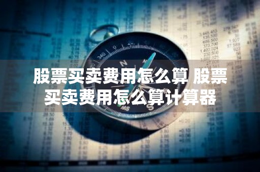 股票买卖费用怎么算 股票买卖费用怎么算计算器