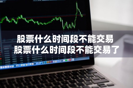 股票什么时间段不能交易 股票什么时间段不能交易了