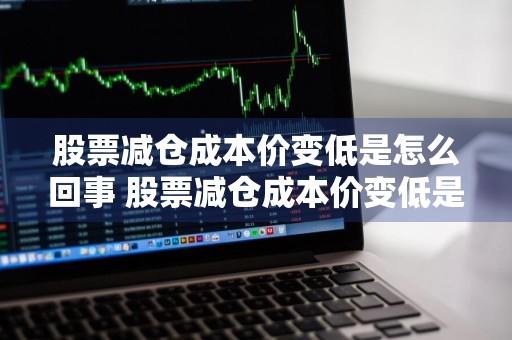 股票减仓成本价变低是怎么回事 股票减仓成本价变低是怎么回事啊