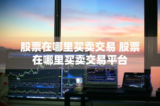 股票在哪里买卖交易 股票在哪里买卖交易平台