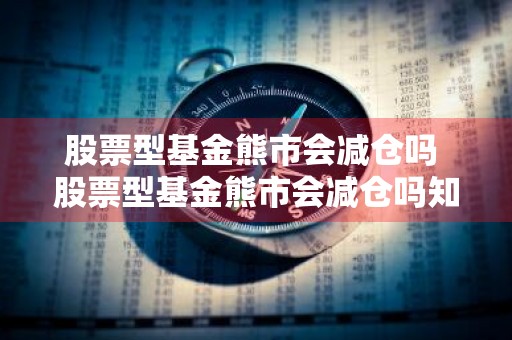 股票型基金熊市会减仓吗 股票型基金熊市会减仓吗知乎