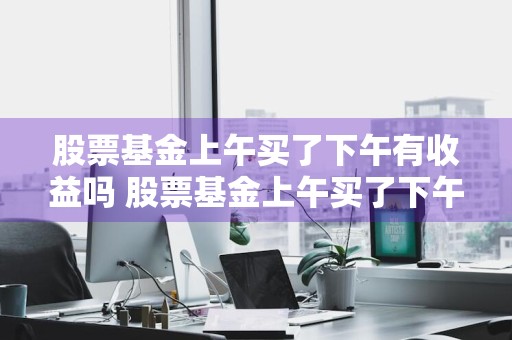 股票基金上午买了下午有收益吗 股票基金上午买了下午有收益吗知乎
