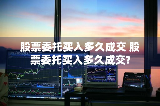 股票委托买入多久成交 股票委托买入多久成交?