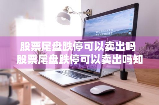 股票尾盘跌停可以卖出吗 股票尾盘跌停可以卖出吗知乎