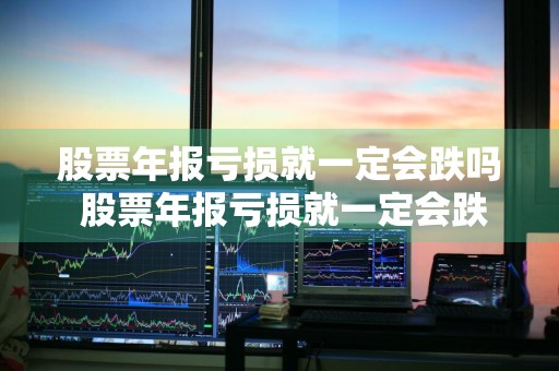 股票年报亏损就一定会跌吗 股票年报亏损就一定会跌吗为什么
