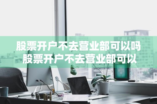 股票开户不去营业部可以吗 股票开户不去营业部可以吗