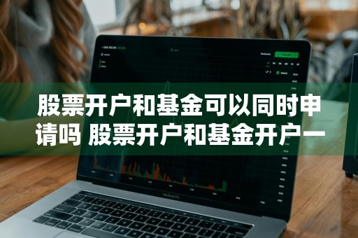 股票开户和基金可以同时申请吗 股票开户和基金开户一样吗