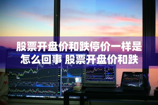 股票开盘价和跌停价一样是怎么回事 股票开盘价和跌停价一样是怎么回事啊