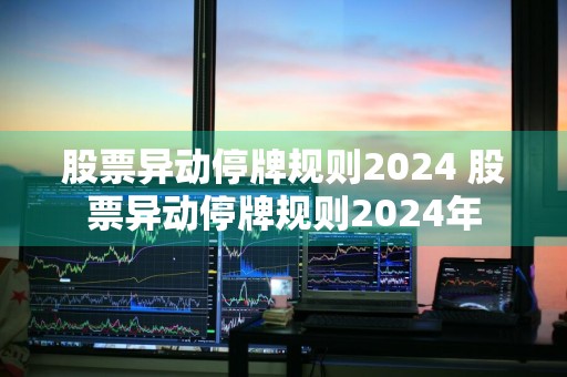 股票异动停牌规则2024 股票异动停牌规则2024年