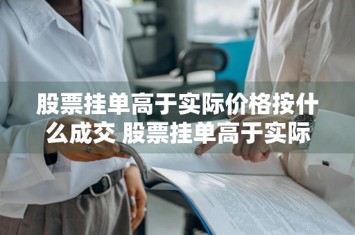 股票挂单高于实际价格按什么成交 股票挂单高于实际价格按什么成交?