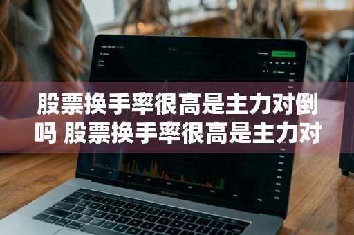 股票换手率很高是主力对倒吗 股票换手率很高是主力对倒吗