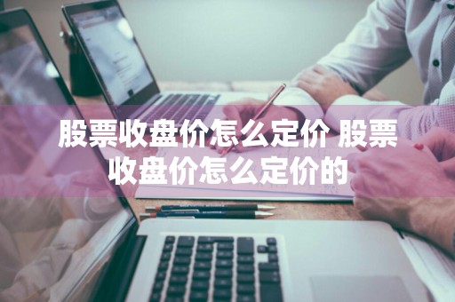 股票收盘价怎么定价 股票收盘价怎么定价的