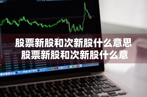 股票新股和次新股什么意思 股票新股和次新股什么意思区别
