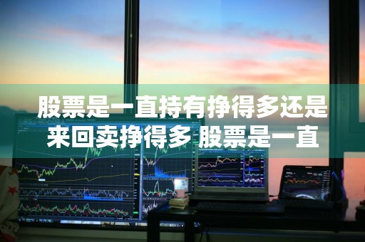 股票是一直持有挣得多还是来回卖挣得多 股票是一直持有挣得多还是来回卖挣得多呢