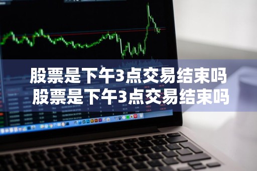 股票是下午3点交易结束吗 股票是下午3点交易结束吗为什么