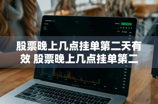 股票晚上几点挂单第二天有效 股票晚上几点挂单第二天有效东方财富