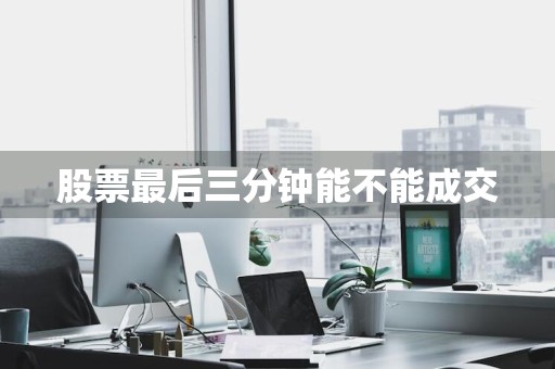 股票最后三分钟能不能成交