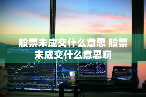 股票未成交什么意思 股票未成交什么意思啊