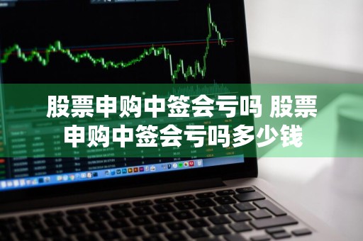 股票申购中签会亏吗 股票申购中签会亏吗多少钱