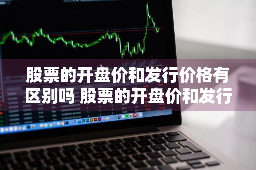 股票的开盘价和发行价格有区别吗 股票的开盘价和发行价格有区别吗知乎