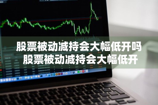 股票被动减持会大幅低开吗 股票被动减持会大幅低开吗为什么