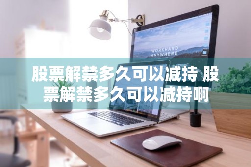 股票解禁多久可以减持 股票解禁多久可以减持啊