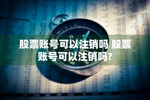 股票账号可以注销吗 股票账号可以注销吗?