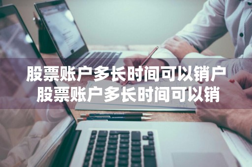 股票账户多长时间可以销户 股票账户多长时间可以销户啊