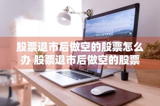 股票退市后做空的股票怎么办 股票退市后做空的股票怎么办呢