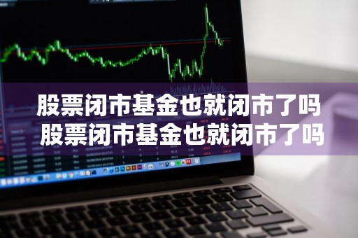 股票闭市基金也就闭市了吗 股票闭市基金也就闭市了吗为什么