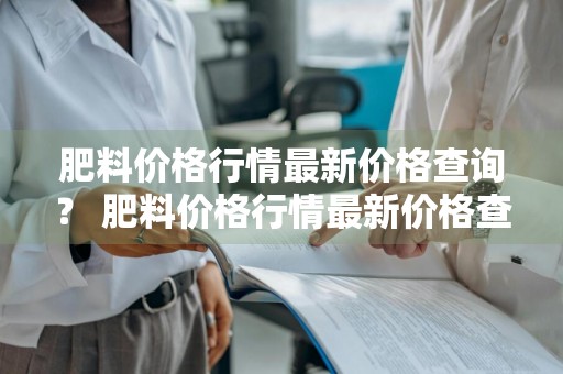 肥料价格行情最新价格查询？ 肥料价格行情最新价格查询表