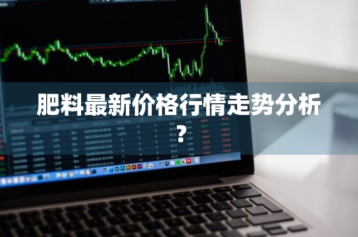 肥料最新价格行情走势分析？