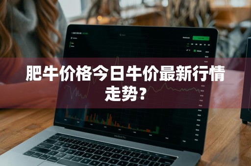 肥牛价格今日牛价最新行情走势？