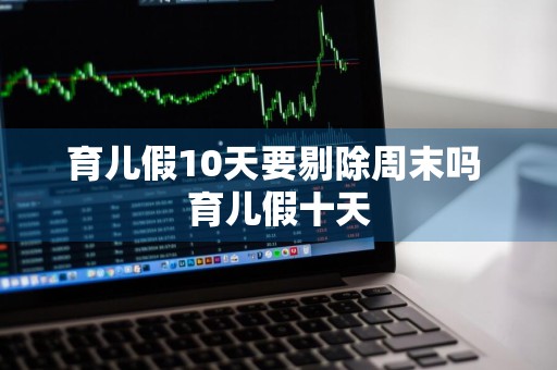 育儿假10天要剔除周末吗 育儿假十天