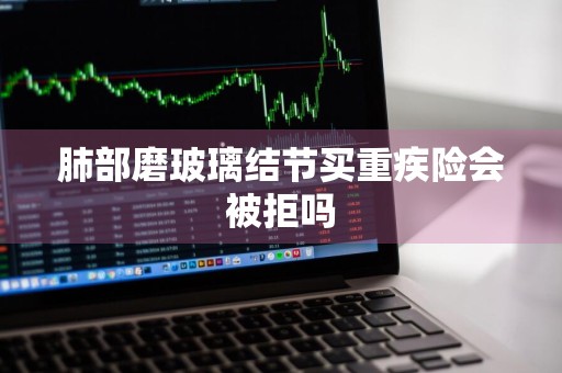 肺部磨玻璃结节买重疾险会被拒吗