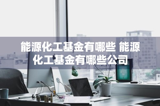 能源化工基金有哪些 能源化工基金有哪些公司