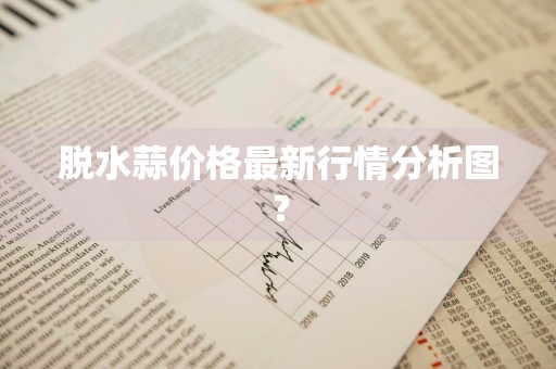 脱水蒜价格最新行情分析图？