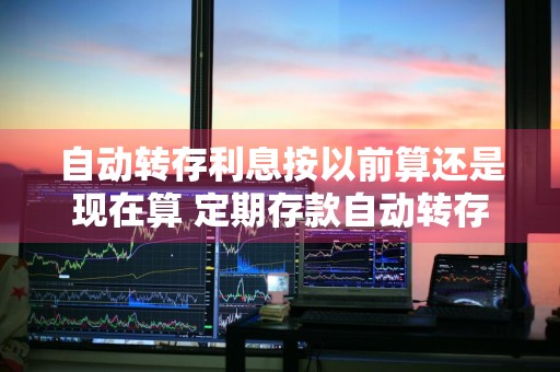 自动转存利息按以前算还是现在算 定期存款自动转存利息会变吗
