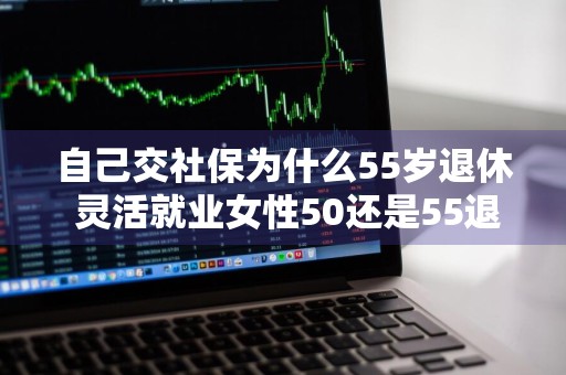 自己交社保为什么55岁退休 灵活就业女性50还是55退休好