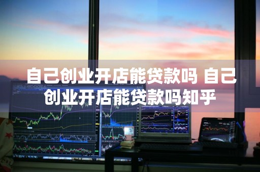 自己创业开店能贷款吗 自己创业开店能贷款吗知乎