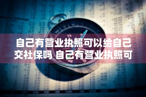 自己有营业执照可以给自己交社保吗 自己有营业执照可以给自己交社保吗,会不会交税
