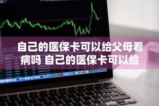 自己的医保卡可以给父母看病吗 自己的医保卡可以给父母看病吗怎么报销