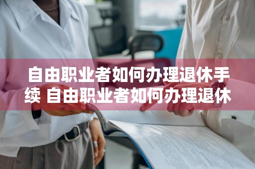 自由职业者如何办理退休手续 自由职业者如何办理退休手续流程