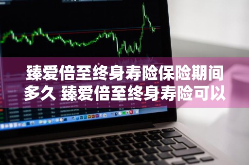 臻爱倍至终身寿险保险期间多久 臻爱倍至终身寿险可以退吗