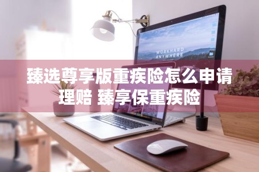 臻选尊享版重疾险怎么申请理赔 臻享保重疾险
