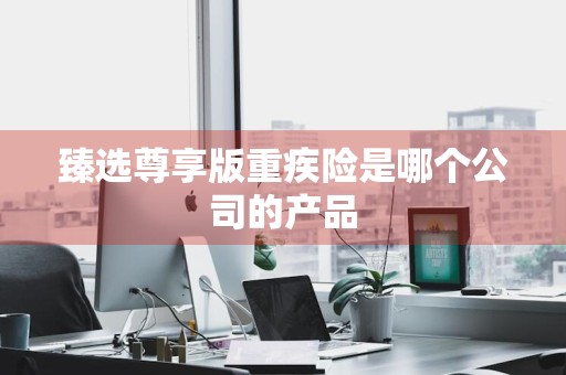 臻选尊享版重疾险是哪个公司的产品